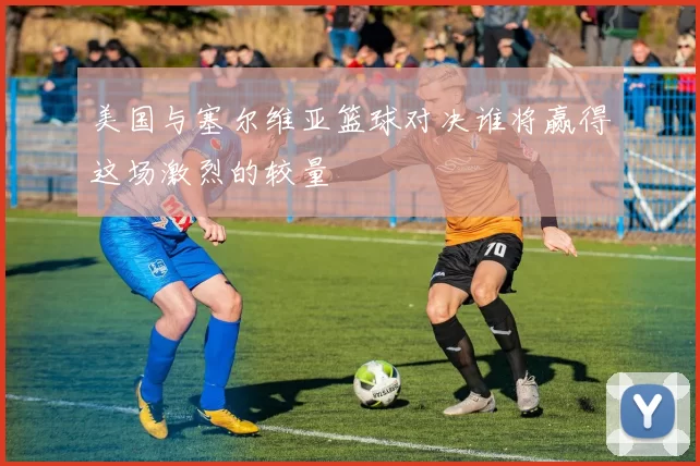 美国与塞尔维亚篮球对决谁将赢得这场激烈的较量
