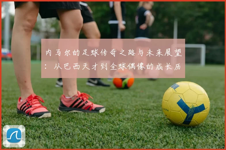 内马尔的足球传奇之路与未来展望：从巴西天才到全球偶像的成长历程