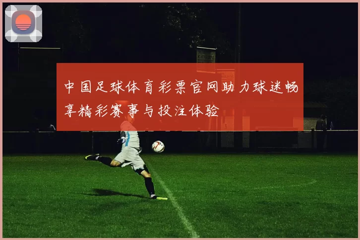 中国足球体育彩票官网助力球迷畅享精彩赛事与投注体验