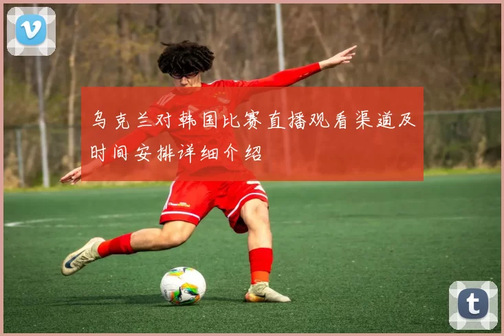 乌克兰对韩国比赛直播观看渠道及时间安排详细介绍