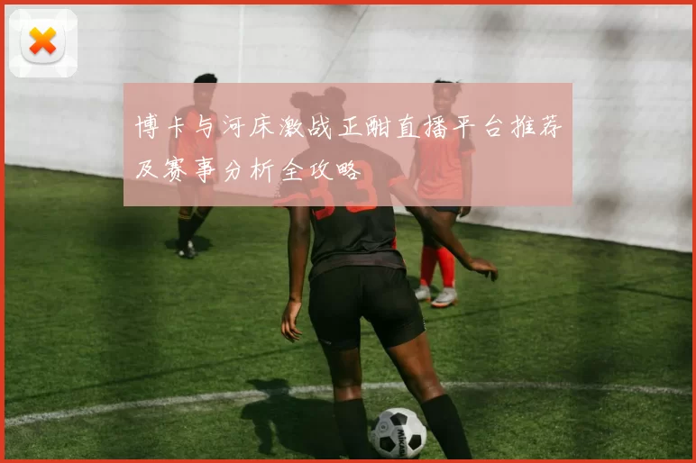 博卡与河床激战正酣直播平台推荐及赛事分析全攻略