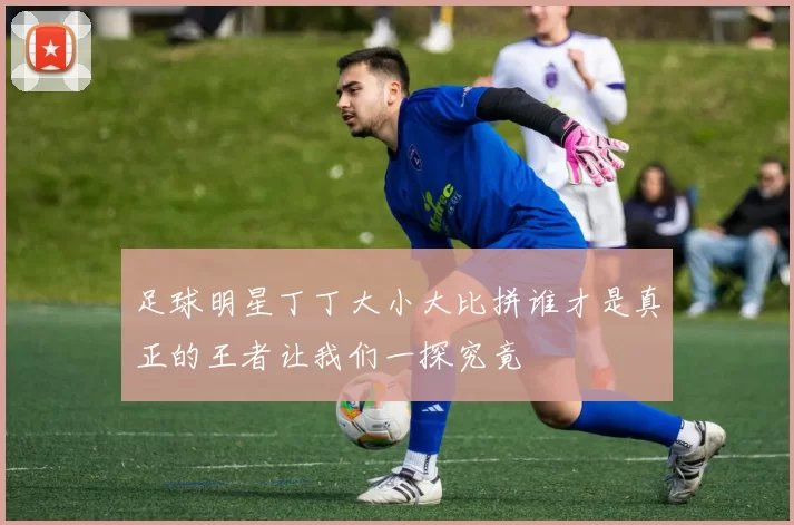 足球明星丁丁大小大比拼谁才是真正的王者让我们一探究竟