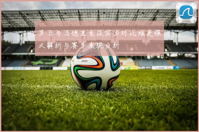 罗马与马德里竞技实力对比谁更强大解析与赛季表现分析