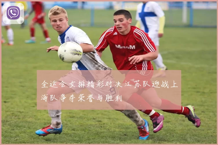 全运会女排精彩对决江苏队迎战上海队争夺荣誉与胜利
