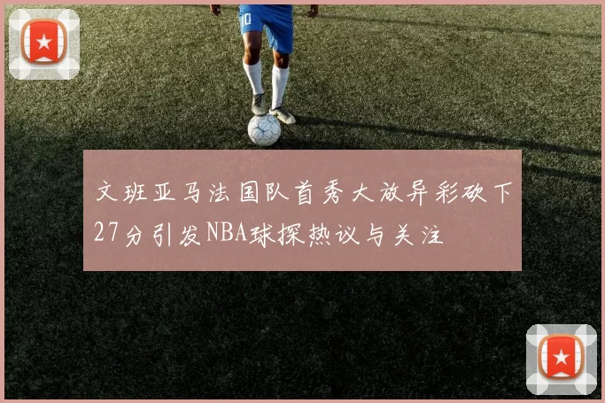 文班亚马法国队首秀大放异彩砍下27分引发NBA球探热议与关注