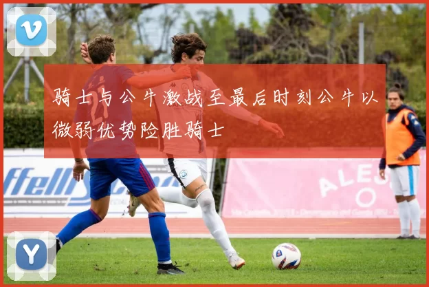 骑士与公牛激战至最后时刻公牛以微弱优势险胜骑士