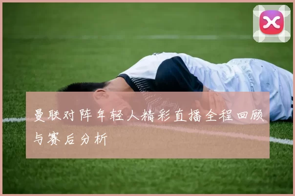 曼联对阵年轻人精彩直播全程回顾与赛后分析